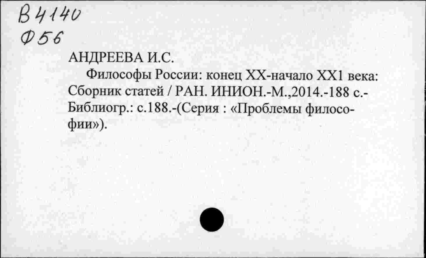 ﻿АНДРЕЕВА И.С.
Философы России: конец ХХ-начало XXI века: Сборник статей / РАН. ИНИОН.-М.,2014.-188 с,-Библиогр.: с. 188.-(Серия : «Проблемы философии»).